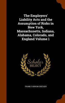 The Employers' Liability Acts and the Assumption of Risks in New York, Massachusetts, Indiana, Alabama, Colorado, and England Volume 1 by Dresser, Frank Farnum