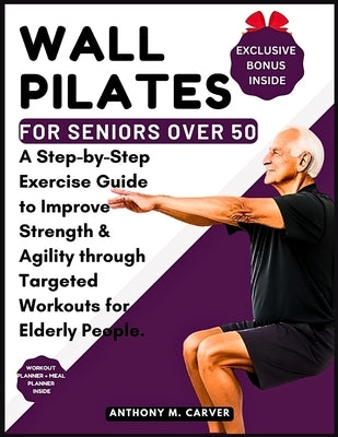 Wall Pilates for Seniors Over 50: A Step-by-Step Exercise Guide to Improve Strength and Agility through Targeted Workouts for Elderly People (Containi by Carver, Anthony M.