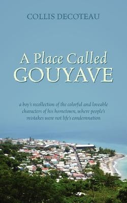 A Place Called Gouyave: A Boy's Recollection of the Colorful and Loveable Characters of His Hometown, Where People's Mistakes Were Not Life's by Decoteau, Collis