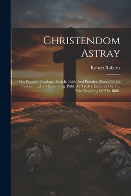 Christendom Astray: Or, Popular Theology, Both In Faith And Practice, Shewn To Be Unscriptural. 18 Lects. Orig. Publ. As 'twelve Lectures by Roberts, Robert