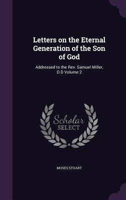 Letters on the Eternal Generation of the Son of God: Addressed to the Rev. Samuel Miller, D.D Volume 2 by Stuart, Moses