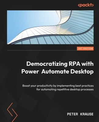Democratizing RPA with Power Automate Desktop: Boost your productivity by implementing best practices for automating repetitive desktop processes by Krause, Peter