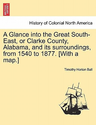 A Glance into the Great South-East, or Clarke County, Alabama, and its surroundings, from 1540 to 1877. [With a map.] by Ball, Timothy Horton