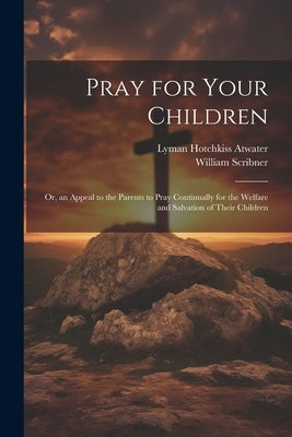 Pray for Your Children: Or, an Appeal to the Parents to Pray Continually for the Welfare and Salvation of Their Children by Scribner, William 1820-1884