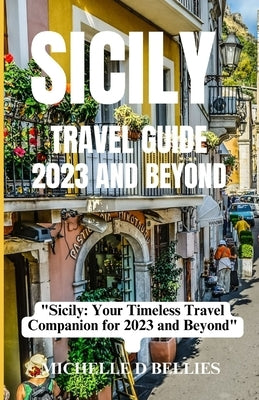 Sicily Travel Guide 2023 and Beyond: "Sicily: Your Timeless Travel Companion for 2023 and Beyond" by Bellies, Michelle D.