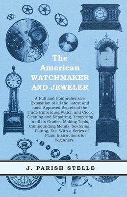 The American Watchmaker and Jeweler - A Full and Comprehensive Exposition of all the Latest and most Approved Secrets of the Trade Embracing Watch and by Stelle, J. Parish