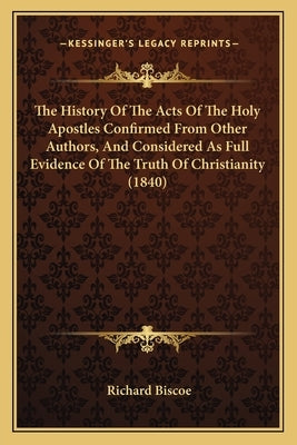 The History Of The Acts Of The Holy Apostles Confirmed From Other Authors, And Considered As Full Evidence Of The Truth Of Christianity (1840) by Biscoe, Richard