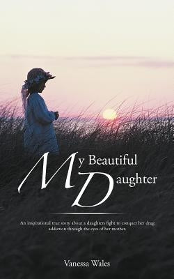 My Beautiful Daughter: An Inspirational True Story about a Daughters Fight to Conquer Her Drug Addiction Through the Eyes of Her Mother. by Wales, Vanessa