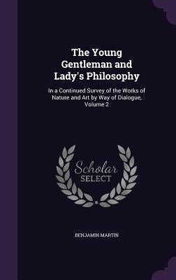 The Young Gentleman and Lady's Philosophy: In a Continued Survey of the Works of Nature and Art by Way of Dialogue, Volume 2 by Martin, Benjamin