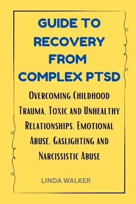 Guide to Recovery from Complex Ptsd: Overcoming Childhood Trauma, Toxic and Unhealthy Relationships, Emotional Abuse, Gaslighting and Narcissistic Abu by Walker, Linda