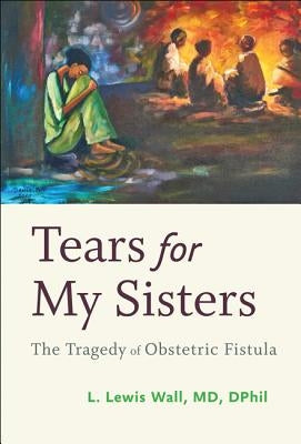 Tears for My Sisters: The Tragedy of Obstetric Fistula by Wall, L. Lewis