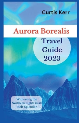 Aurora Borealis Travel Guide 2023: Witnessing the Northern Lights in all their Splendor by Kerr, Curtis