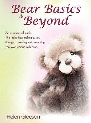 Bear Basics & Beyond: An inspirational guide. The teddy bear making basics, through to creating and promoting your own unique collection. by Gleeson, Helen