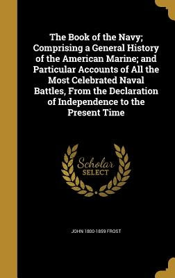 The Book of the Navy; Comprising a General History of the American Marine; and Particular Accounts of All the Most Celebrated Naval Battles, From the by Frost, John 1800-1859