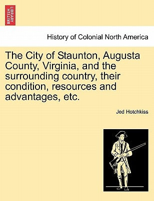 The City of Staunton, Augusta County, Virginia, and the Surrounding Country, Their Condition, Resources and Advantages, Etc. by Hotchkiss, Jed