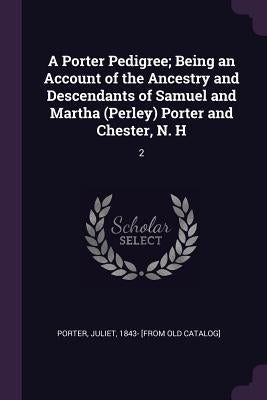 A Porter Pedigree; Being an Account of the Ancestry and Descendants of Samuel and Martha (Perley) Porter and Chester, N. H: 2 by Porter, Juliet