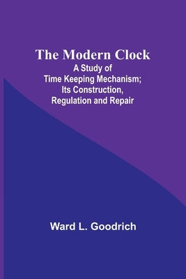 The Modern Clock; A Study of Time Keeping Mechanism; Its Construction, Regulation and Repair by Goodrich, Ward L.