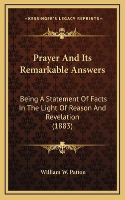 Prayer And Its Remarkable Answers: Being A Statement Of Facts In The Light Of Reason And Revelation (1883) by Patton, William W.