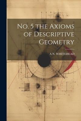 No. 5 the Axioms of Descriptive Geometry by Whitehead, A. N.