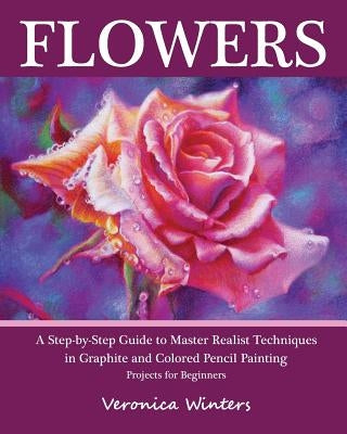Flowers: A Step-By-Step Guide to Master Realist Techniques in Graphite and Colored Pencil Painting: Drawing Projects for Beginners by Winters, Veronica