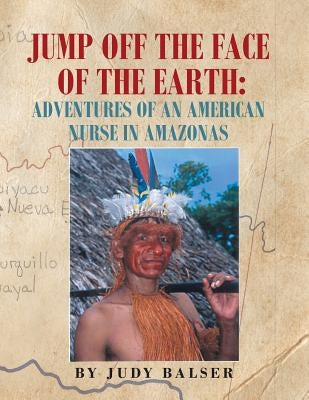 Jump Off the Face of the Earth: Adventures of an American Nurse in Amazonas by Balser, Judy