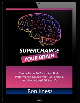 Supercharge Your Brain: Simple Hacks to Boost Your Brain Performance, Unlock Your Full Potential and Live a More Fulfilling Life by Kness, Ron