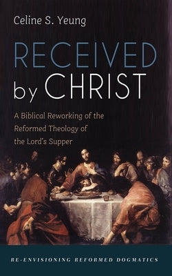 Received by Christ: A Biblical Reworking of the Reformed Theology of the Lord's Supper by Yeung, Celine S.