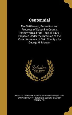 Centennial: The Settlement, Formation and Progress of Dauphine County, Pennsylvania, From 1785 to 1876; Prepared Under the Directi by Morgan, George H. (George Hallenbrooke)