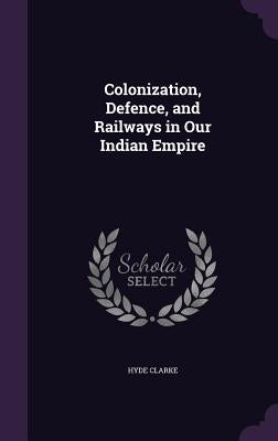 Colonization, Defence, and Railways in Our Indian Empire by Clarke, Hyde
