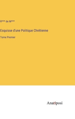 Esquisse d'une Politique Chrétienne: Tome Premier by M***, R*** de