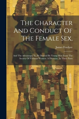 The Character And Conduct Of The Female Sex,: And The Advantages To Be Derived By Young Men From The Society Of Virtuous Women. A Dicourse, In Three P by Fordyce, James