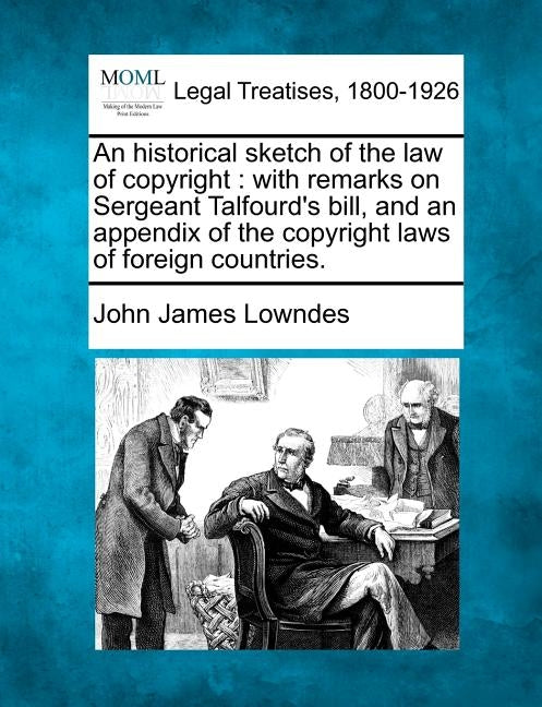 An Historical Sketch of the Law of Copyright: With Remarks on Sergeant Talfourd's Bill, and an Appendix of the Copyright Laws of Foreign Countries. by Lowndes, John James