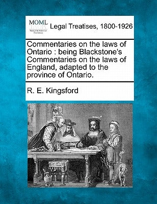Commentaries on the Laws of Ontario: Being Blackstone's Commentaries on the Laws of England, Adapted to the Province of Ontario. by Kingsford, R. E.
