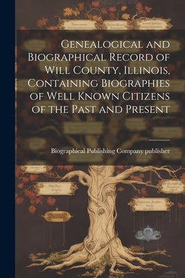 Genealogical and Biographical Record of Will County, Illinois, Containing Biographies of Well Known Citizens of the Past and Present by Biographical Publishing Company (Chic