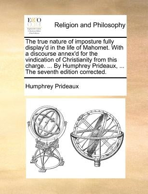 The true nature of imposture fully display'd in the life of Mahomet. With a discourse annex'd for the vindication of Christianity from this charge. .. by Prideaux, Humphrey
