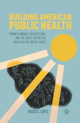Building American Public Health: Urban Planning, Architecture, and the Quest for Better Health in the United States by Lopez, R.