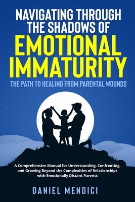 Navigating Through the Shadows of Emotional Immaturity: A Comprehensive Manual for Understanding, Confronting, and Growing Beyond the Complexities of by Mendici, Daniel