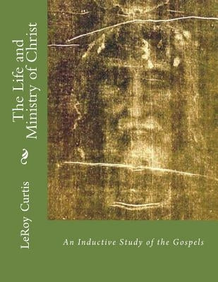The Life and Ministry of Christ: An Inductive Study of The Gospels by Curtis, Leroy