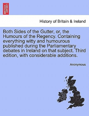 Both Sides of the Gutter, Or, the Humours of the Regency. Containing Everything Witty and Humourous Published During the Parliamentary Debates in Irel by Anonymous
