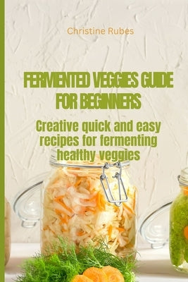 Fermented Veggies for Beginners: Creative quick and easy recipes for fermenting healthy veggies by Rubes, Christine