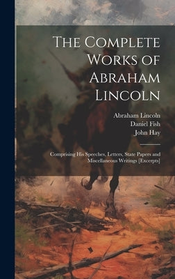 The Complete Works of Abraham Lincoln: Comprising his Speeches, Letters, State Papers and Miscellaneous Writings [excerpts] by Lincoln, Abraham
