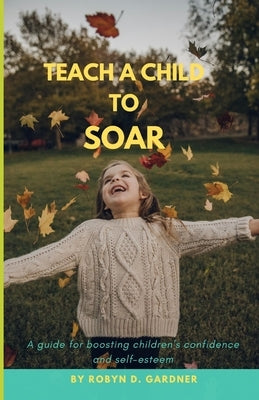Teach a Child to Soar: A guide for boosting children's confidence and self-esteem by Gardner, Robyn D.