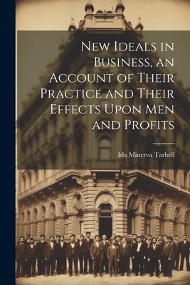 New Ideals in Business, an Account of Their Practice and Their Effects Upon Men and Profits by Tarbell, Ida Minerva