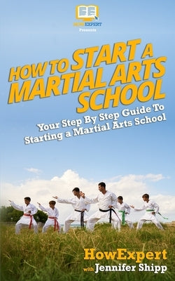 How To Start a Martial Arts School - Your Step-By-Step Guide To Starting a Martial Arts School by Shipp, Jennifer