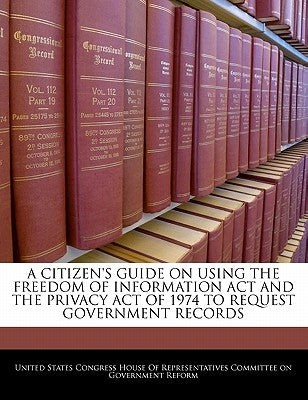A Citizen's Guide on Using the Freedom of Information ACT and the Privacy Act of 1974 to Request Government Records by United States Congress House of Represen