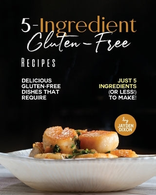5-Ingredient Gluten-Free Recipes: Delicious Gluten-Free Dishes That Require Just 5 Ingredients (Or Less!) To Make! by Dixon, Jayden