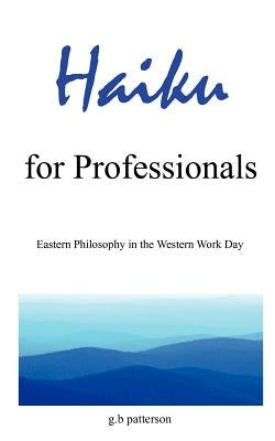 Haiku for Professionals: Eastern Philosophy in the Western Work Day by Patterson, G. B.