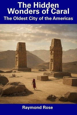 The Hidden Wonders of Caral: The Oldest City of the Americas by Rose, Raymond