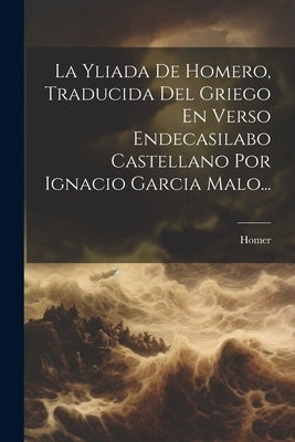 La Yliada De Homero, Traducida Del Griego En Verso Endecasilabo Castellano Por Ignacio Garcia Malo... by Homer