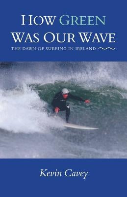How Green Was Our Wave: The Dawn of Surfing in Ireland by Cavey, Kevin